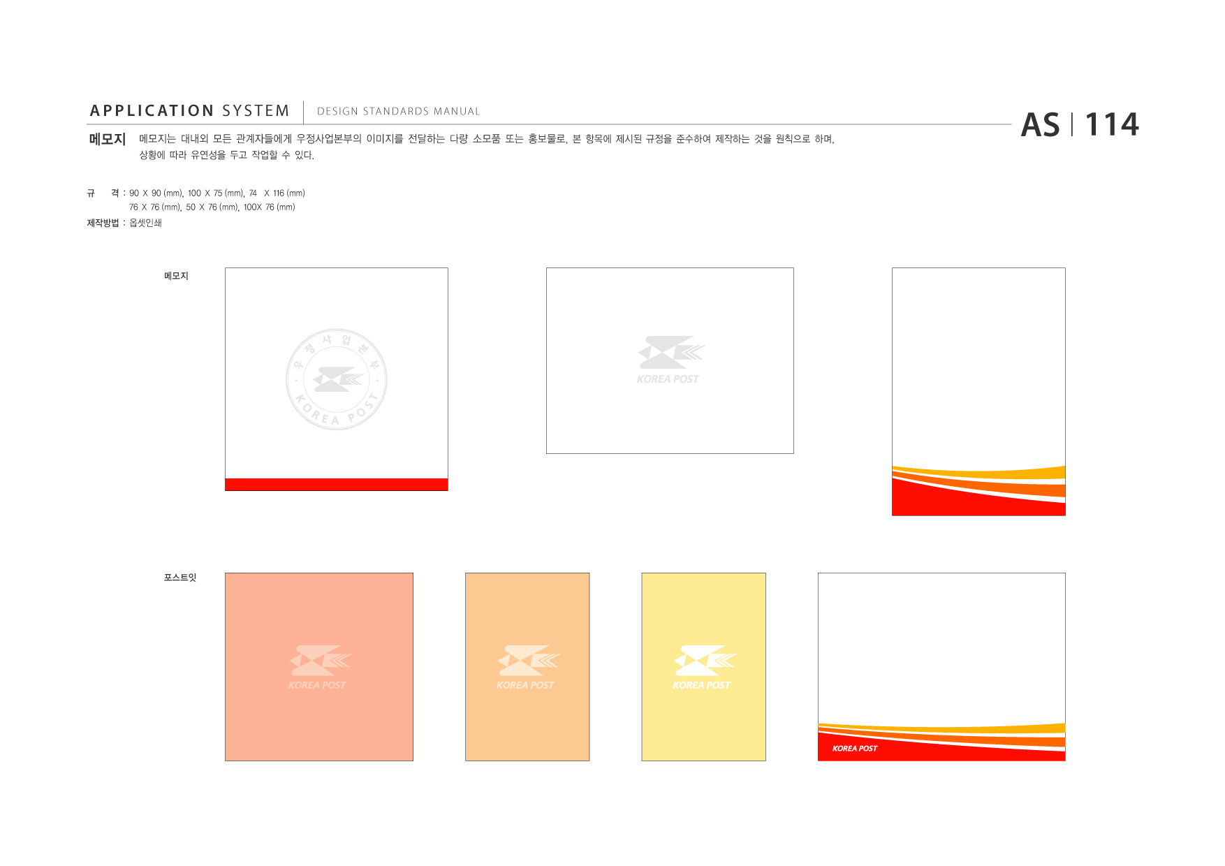 APPLICATION SYSTEM 메모지 상황에 따라 유연성을 두고 작업할 수 있다.  DESIGN STANDARDS MANUAL  메모지는 대내외 모든 관계자들에게 우정사업본부의 이미지를 전달하는 다량 소모품 또는 홍보물로, 본 항목에 제시된 규정을 준수하여 제작하는 것을 원칙으로 하며,  AS I 114  규  격 : 90 X 90 (mm), 100 X 75 (mm), 74 X 116 (mm) 76 X 76 (mm), 50 X 76 (mm), 100X 76 (mm)  제작방법 : 옵셋인쇄  메모지  포스트잇